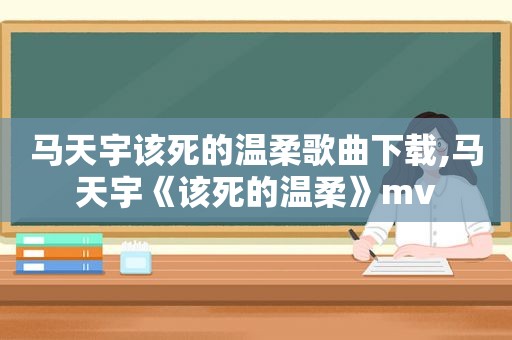 马天宇该死的温柔歌曲下载,马天宇《该死的温柔》mv