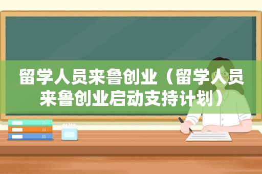 留学人员来鲁创业（留学人员来鲁创业启动支持计划）