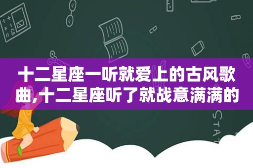 十二星座一听就爱上的古风歌曲,十二星座听了就战意满满的古风歌曲