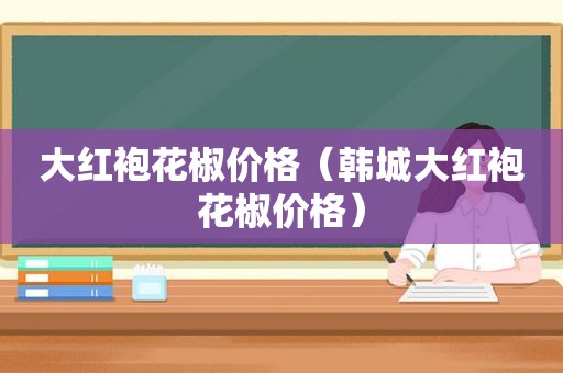 大红袍花椒价格（韩城大红袍花椒价格）