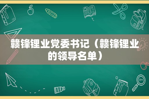 赣锋锂业党委书记（赣锋锂业的领导名单）