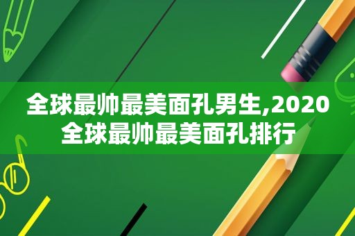 全球最帅最美面孔男生,2020全球最帅最美面孔排行