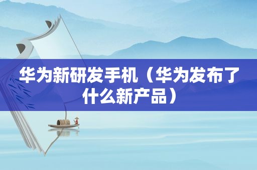 华为新研发手机（华为发布了什么新产品）