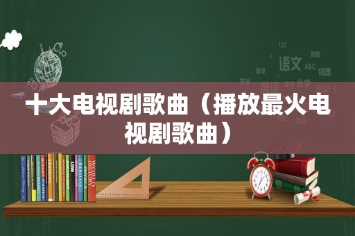 十大电视剧歌曲（播放最火电视剧歌曲）