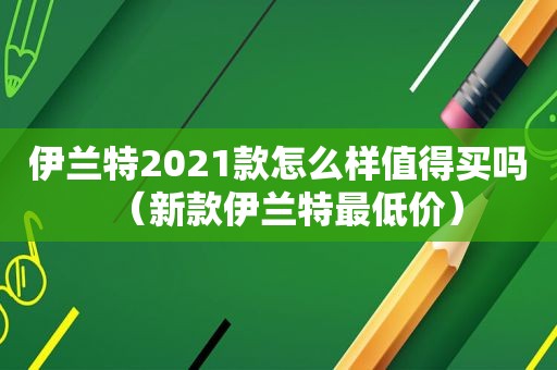 伊兰特2021款怎么样值得买吗（新款伊兰特最低价）