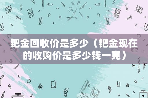 钯金回收价是多少（钯金现在的收购价是多少钱一克）