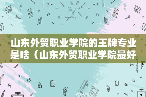 山东外贸职业学院的王牌专业是啥（山东外贸职业学院最好的专业）