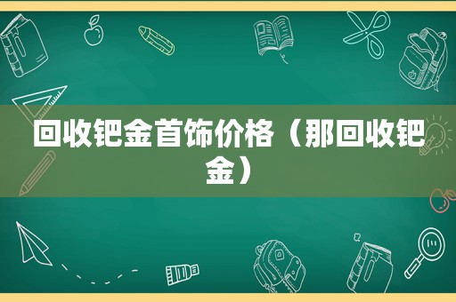 回收钯金首饰价格（那回收钯金）