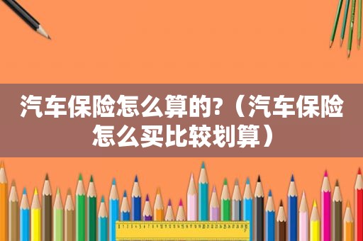 汽车保险怎么算的?（汽车保险怎么买比较划算）