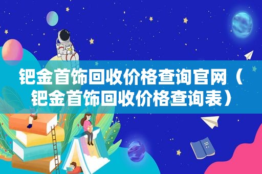 钯金首饰回收价格查询官网（钯金首饰回收价格查询表）