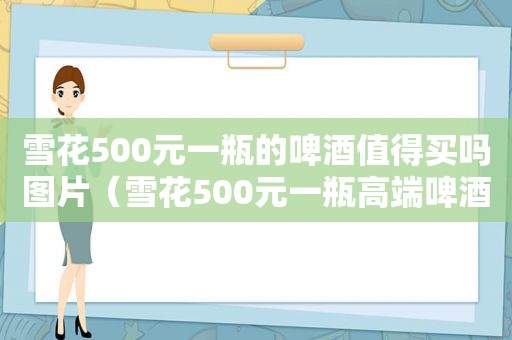 雪花500元一瓶的啤酒值得买吗图片（雪花500元一瓶高端啤酒）