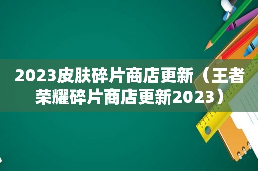 2023皮肤碎片商店更新（王者荣耀碎片商店更新2023）