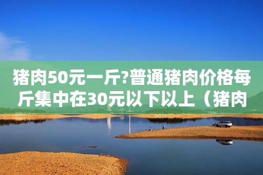 猪肉50元一斤?普通猪肉价格每斤集中在30元以下以上（猪肉50元一斤?普通猪肉价格每斤集中在30元以下怎么算）