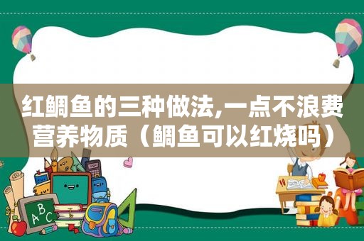 红鲷鱼的三种做法,一点不浪费营养物质（鲷鱼可以红烧吗）