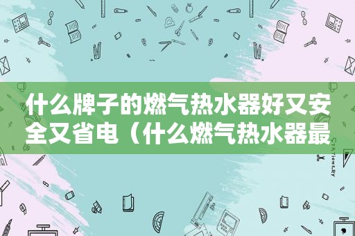 什么牌子的燃气热水器好又安全又省电（什么燃气热水器最好用又安全）