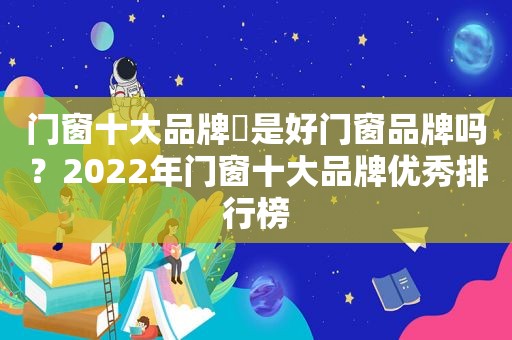 门窗十大品牌​是好门窗品牌吗？2022年门窗十大品牌优秀排行榜