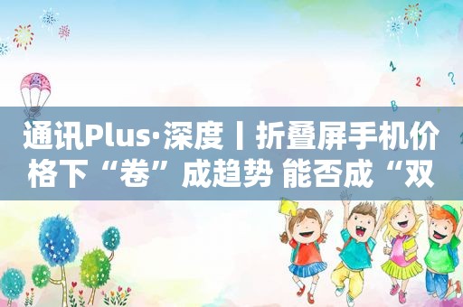 通讯Plus·深度丨折叠屏手机价格下“卷”成趋势 能否成“双11”购机者“心头爱”？