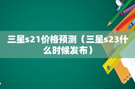 三星s21价格预测（三星s23什么时候发布）