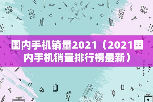 国内手机销量2021（2021国内手机销量排行榜最新）