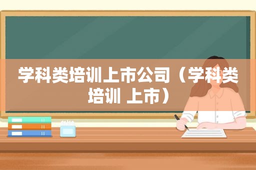 学科类培训上市公司（学科类培训 上市）