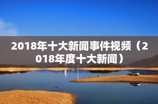 2018年十大新闻事件视频（2018年度十大新闻）