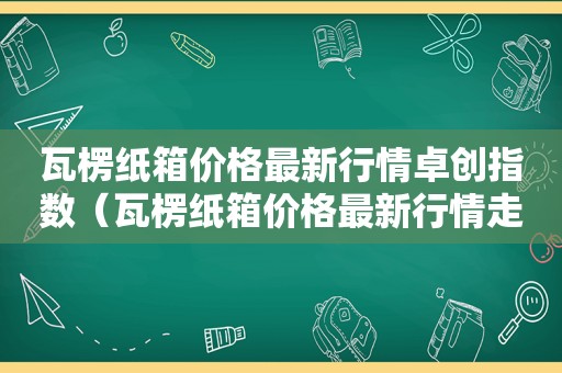 瓦楞纸箱价格最新行情卓创指数（瓦楞纸箱价格最新行情走势）