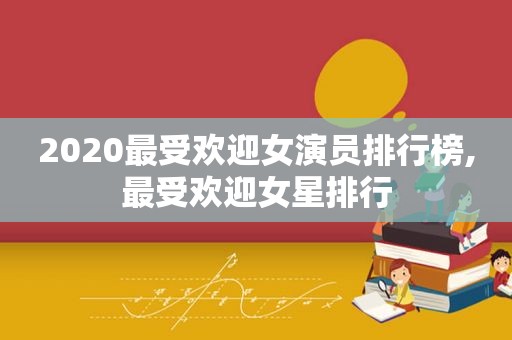 2020最受欢迎女演员排行榜,最受欢迎女星排行