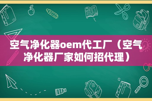 空气净化器oem代工厂（空气净化器厂家如何招代理）