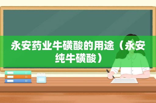 永安药业牛磺酸的用途（永安纯牛磺酸）