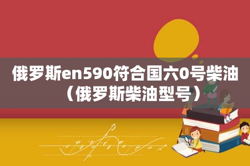 俄罗斯en590符合国六0号柴油（俄罗斯柴油型号）