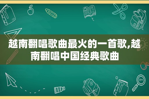 越南翻唱歌曲最火的一首歌,越南翻唱中国经典歌曲