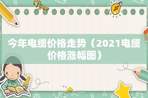 今年电缆价格走势（2021电缆价格涨幅图）