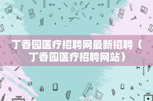 丁香园医疗招聘网最新招聘（丁香园医疗招聘网站）