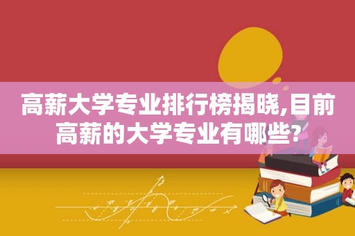 高薪大学专业排行榜揭晓,目前高薪的大学专业有哪些?