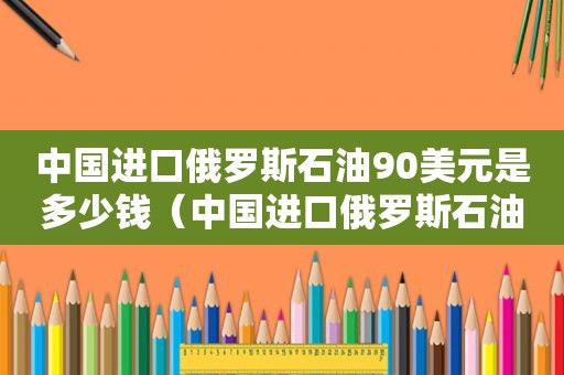 中国进口俄罗斯石油90美元是多少钱（中国进口俄罗斯石油90美元是多少吨）