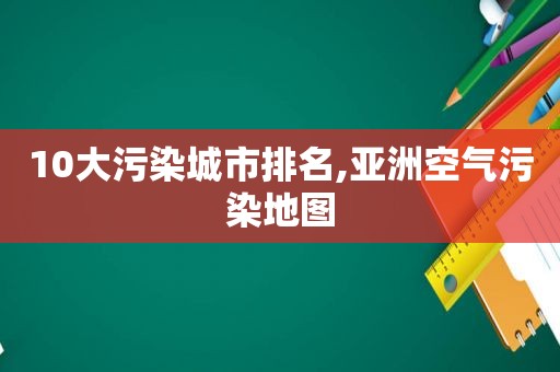 10大污染城市排名,亚洲空气污染地图