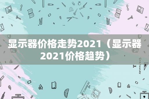 显示器价格走势2021（显示器2021价格趋势）