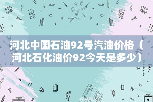 河北中国石油92号汽油价格（河北石化油价92今天是多少）