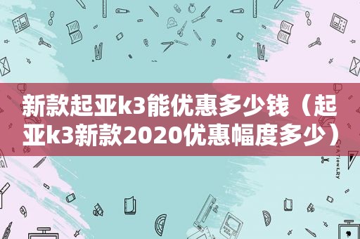 新款起亚k3能优惠多少钱（起亚k3新款2020优惠幅度多少）