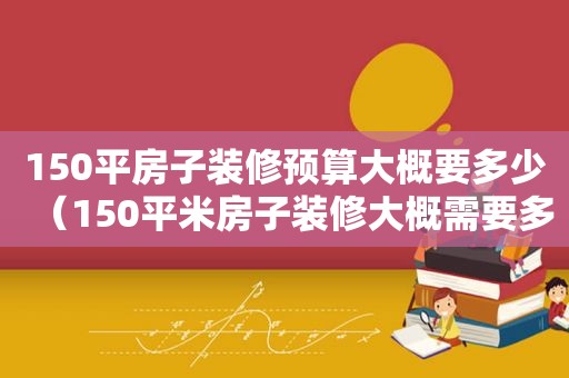 150平房子装修预算大概要多少（150平米房子装修大概需要多少钱）