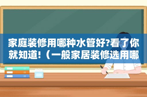 家庭装修用哪种水管好?看了你就知道!（一般家居装修选用哪种水管较好?需注意哪些事项?）