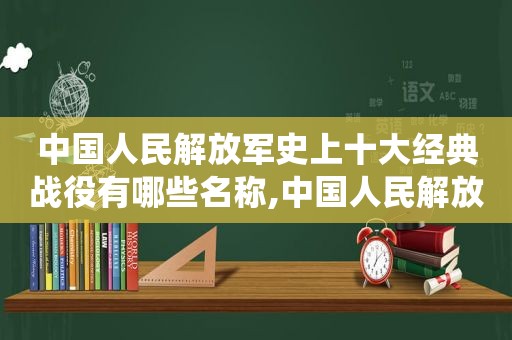 中国人民 *** 史上十大经典战役有哪些名称,中国人民 *** 史上十大经典战役有哪些地方