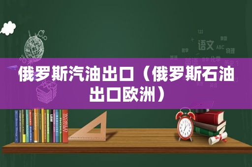 俄罗斯汽油出口（俄罗斯石油出口欧洲）