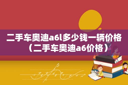 二手车奥迪a6l多少钱一辆价格（二手车奥迪a6价格）