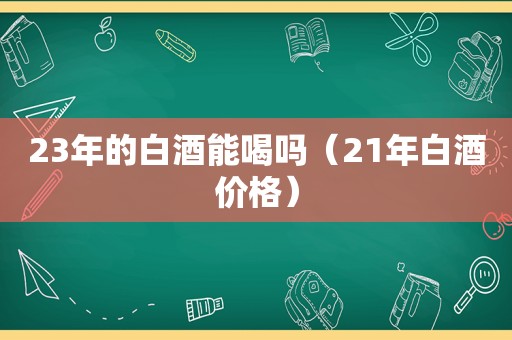 23年的白酒能喝吗（21年白酒价格）