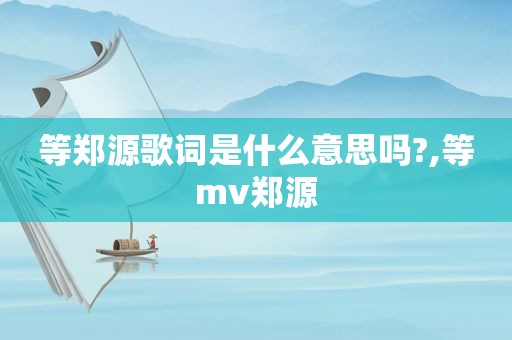 等郑源歌词是什么意思吗?,等mv郑源