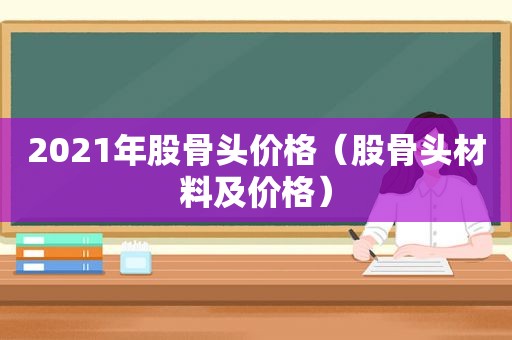 2021年股骨头价格（股骨头材料及价格）