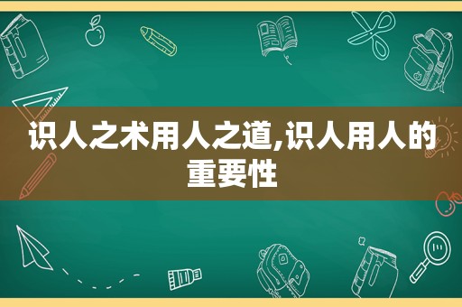 识人之术用人之道,识人用人的重要性