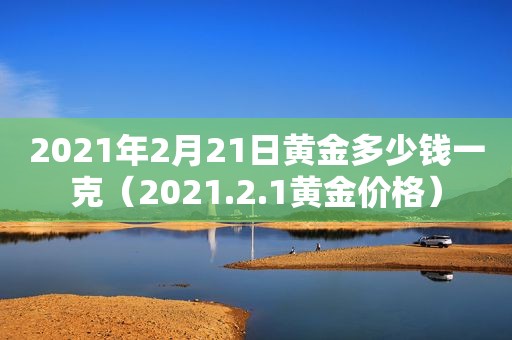 2021年2月21日黄金多少钱一克（2021.2.1黄金价格）