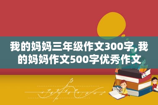 我的妈妈三年级作文300字,我的妈妈作文500字优秀作文